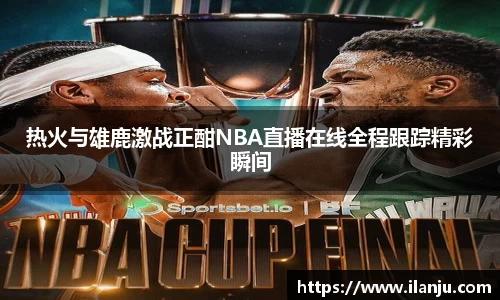 热火与雄鹿激战正酣NBA直播在线全程跟踪精彩瞬间