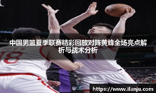中国男篮夏季联赛精彩回放对阵黄蜂全场亮点解析与战术分析